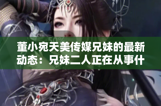 董小宛天美傳媒兄妹的最新動(dòng)態(tài)：兄妹二人正在從事什么？
