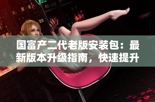 國富產(chǎn)二代老版安裝包：最新版本升級(jí)指南，快速提升工作效率