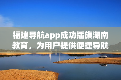 福建導(dǎo)航app成功插旗湖南教育，為用戶提供便捷導(dǎo)航服務(wù)