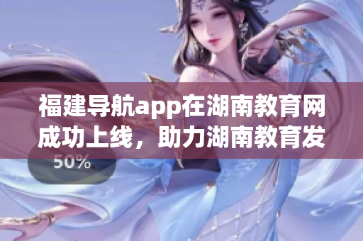福建導(dǎo)航app在湖南教育網(wǎng)成功上線，助力湖南教育發(fā)展