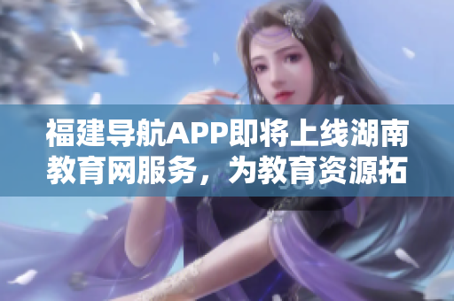 福建導(dǎo)航APP即將上線湖南教育網(wǎng)服務(wù)，為教育資源拓展新可能