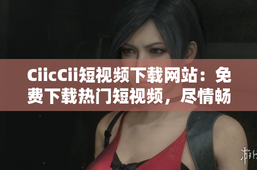 CiicCii短視頻下載網(wǎng)站：免費下載熱門短視頻，盡情暢享精彩內(nèi)容