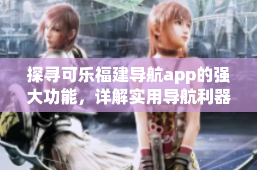 探尋可樂福建導(dǎo)航app的強(qiáng)大功能，詳解實(shí)用導(dǎo)航利器