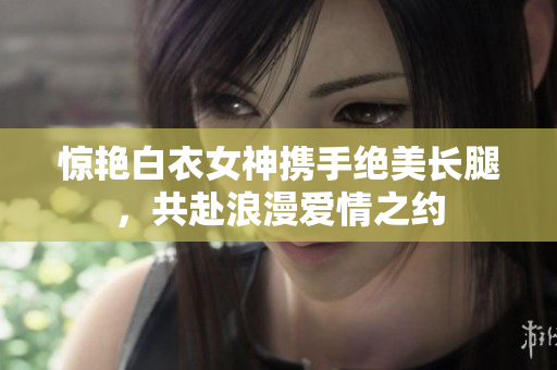 驚艷白衣女神攜手絕美長(zhǎng)腿，共赴浪漫愛情之約