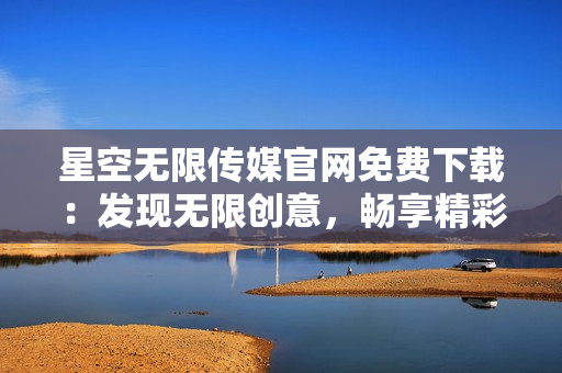 星空無限傳媒官網(wǎng)免費下載：發(fā)現(xiàn)無限創(chuàng)意，暢享精彩視聽體驗