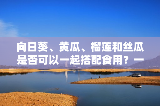 向日葵、黃瓜、榴蓮和絲瓜是否可以一起搭配食用？一起食用是否會產(chǎn)生化學(xué)反應(yīng)？