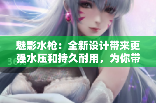 魅影水槍：全新設(shè)計(jì)帶來更強(qiáng)水壓和持久耐用，為你帶來歡樂夏日！