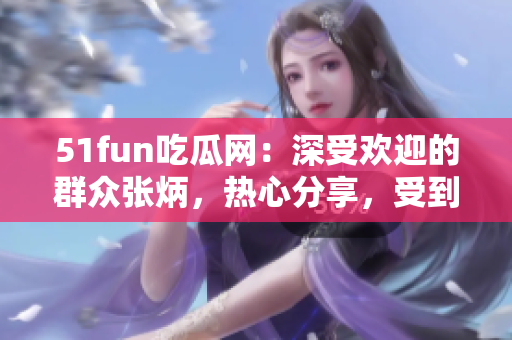 51fun吃瓜網(wǎng)：深受歡迎的群眾張炳，熱心分享，受到眾多關(guān)注