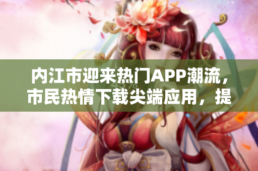 內(nèi)江市迎來熱門APP潮流，市民熱情下載尖端應(yīng)用，提升生活便利性