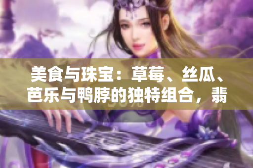 美食與珠寶：草莓、絲瓜、芭樂與鴨脖的獨(dú)特組合，翡翠手鐲的迷人魅力