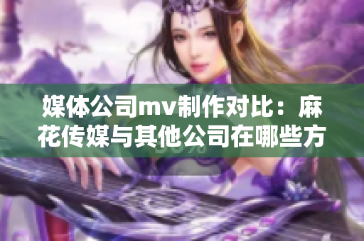 媒體公司mv制作對比：麻花傳媒與其他公司在哪些方面異同？