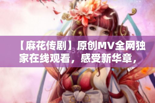 【麻花傳劇】原創(chuàng)MV全網(wǎng)獨家在線觀看，感受新華章，娛樂與深度并存