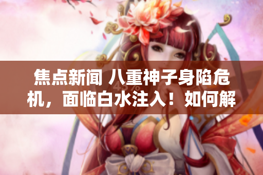 焦點新聞 八重神子身陷危機，面臨白水注入！如何解決這一困境？