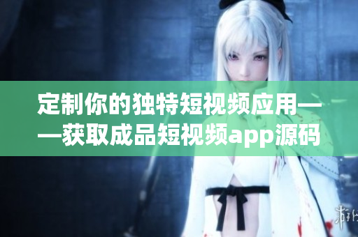 定制你的獨特短視頻應用——獲取成品短視頻app源碼的最新價格