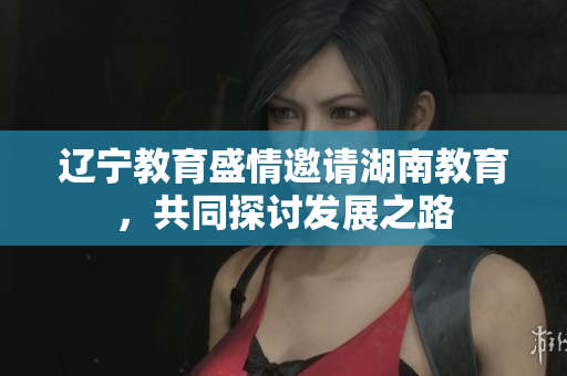遼寧教育盛情邀請湖南教育，共同探討發(fā)展之路