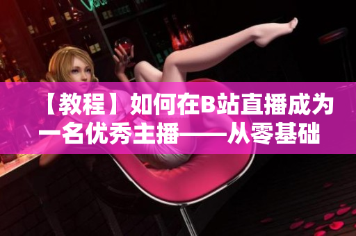 【教程】如何在B站直播成為一名優(yōu)秀主播——從零基礎開始，跟著春雨學習直播技巧