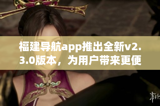 福建導航app推出全新v2.3.0版本，為用戶帶來更便捷導航體驗