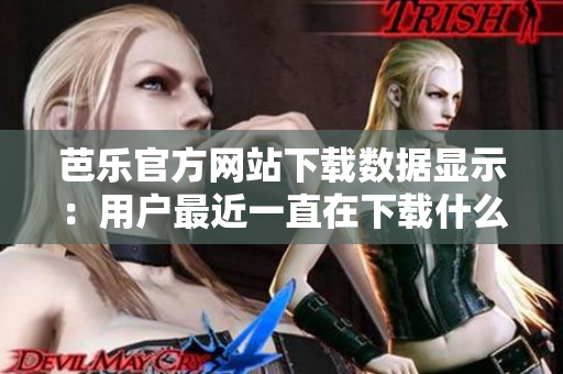 芭樂(lè)官方網(wǎng)站下載數(shù)據(jù)顯示：用戶最近一直在下載什么？