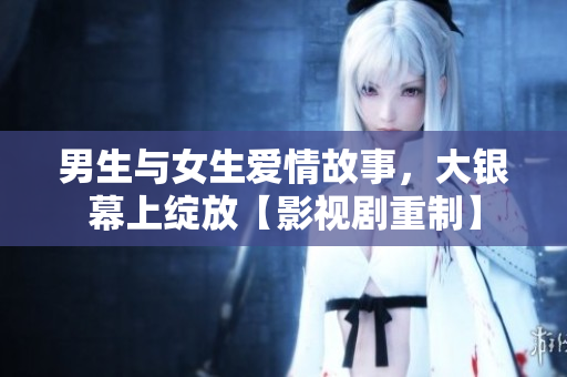 男生與女生愛情故事，大銀幕上綻放【影視劇重制】