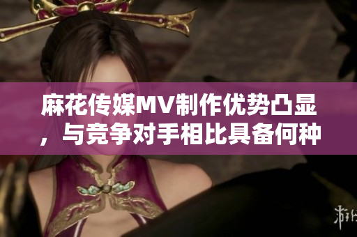 麻花傳媒MV制作優(yōu)勢凸顯，與競爭對手相比具備何種特色？