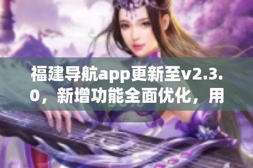 福建導航app更新至v2.3.0，新增功能全面優(yōu)化，用于智能手機的導航服務得到新的升級