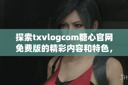 探索txvlogcom糖心官網(wǎng)免費(fèi)版的精彩內(nèi)容和特色，不容錯過的亮點(diǎn)盡在其中