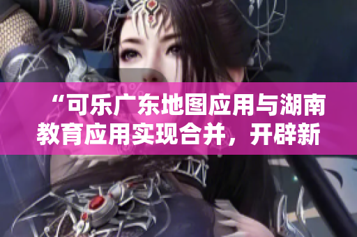 “可樂廣東地圖應(yīng)用與湖南教育應(yīng)用實現(xiàn)合并，開辟新的導航功能”