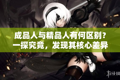成品人與精品人有何區(qū)別？一探究竟，發(fā)現(xiàn)其核心差異