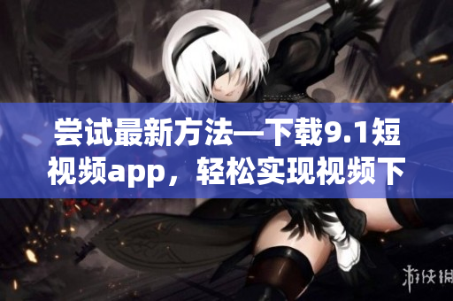嘗試最新方法—下載9.1短視頻app，輕松實現(xiàn)視頻下載