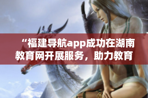 “福建導(dǎo)航app成功在湖南教育網(wǎng)開展服務(wù)，助力教育信息共享與暢通”