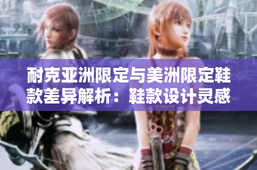 耐克亞洲限定與美洲限定鞋款差異解析：鞋款設(shè)計靈感獨特、材質(zhì)優(yōu)異，是否值得購買？