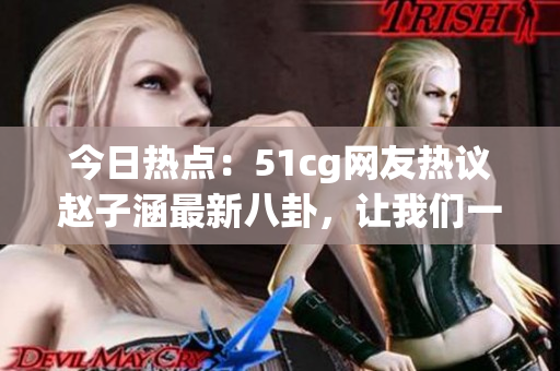 今日熱點：51cg網(wǎng)友熱議趙子涵最新八卦，讓我們一起吃瓜解鎖最新大瓜！