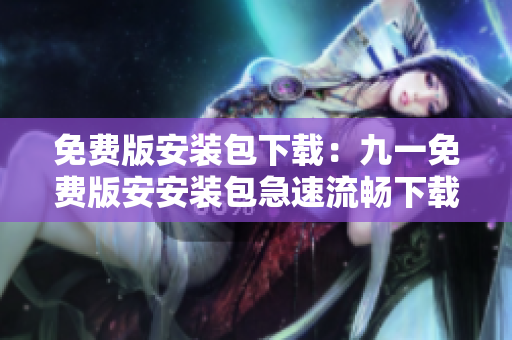 免費版安裝包下載:九一免費版安安裝包急速流暢下載 免費版安裝包下載:九一免費版安安裝包急速流暢下載