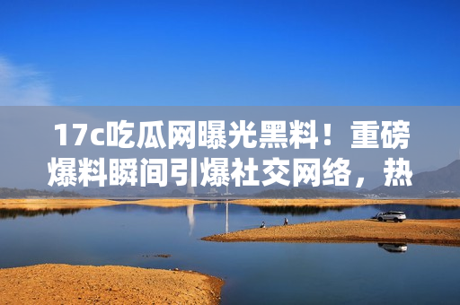 17c吃瓜網(wǎng)曝光黑料！重磅爆料瞬間引爆社交網(wǎng)絡(luò)，熱議不止