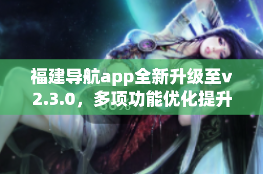 福建導航app全新升級至v2.3.0，多項功能優(yōu)化提升用戶體驗