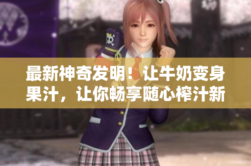 最新神奇發(fā)明！讓牛奶變身果汁，讓你暢享隨心榨汁新體驗, 勁爆小說任你暢讀