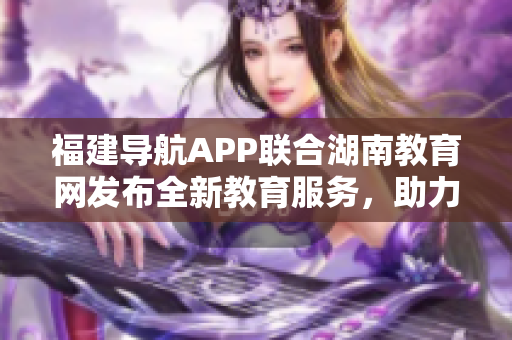 福建導航APP聯(lián)合湖南教育網(wǎng)發(fā)布全新教育服務，助力2022教育發(fā)展