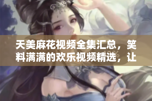 天美麻花視頻全集匯總，笑料滿滿的歡樂視頻精選，讓你笑個不停