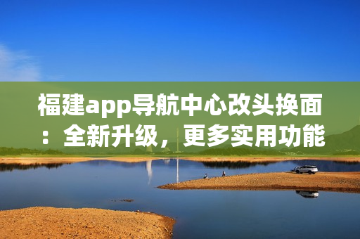 福建app導(dǎo)航中心改頭換面：全新升級(jí)，更多實(shí)用功能，為你帶來(lái)更便捷的導(dǎo)航體驗(yàn)