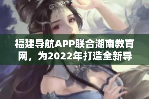 福建導(dǎo)航APP聯(lián)合湖南教育網(wǎng)，為2022年打造全新導(dǎo)航服務(wù)