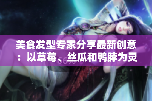 美食發(fā)型專家分享最新創(chuàng)意：以草莓、絲瓜和鴨脖為靈感的潮流發(fā)型