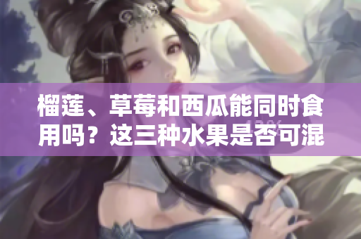 榴蓮、草莓和西瓜能同時(shí)食用嗎？這三種水果是否可混搭？