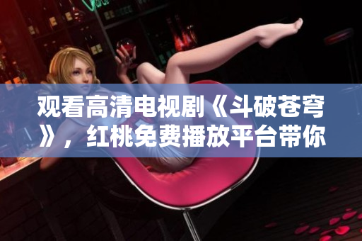 觀看高清電視劇《斗破蒼穹》，紅桃免費播放平臺帶你暢游戰(zhàn)斗世界