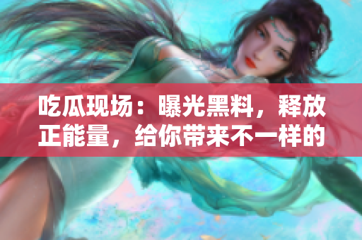 吃瓜現(xiàn)場(chǎng)：曝光黑料，釋放正能量，給你帶來(lái)不一樣的驚喜！