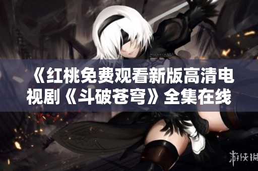 《紅桃免費(fèi)觀看新版高清電視劇《斗破蒼穹》全集在線播放，不容錯(cuò)過(guò)！》