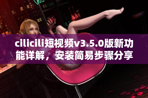 cilicili短視頻v3.5.0版新功能詳解，安裝簡(jiǎn)易步驟分享