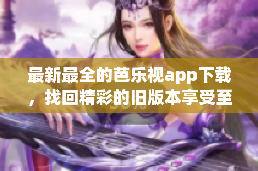 最新最全的芭樂視app下載，找回精彩的舊版本享受至臻體驗