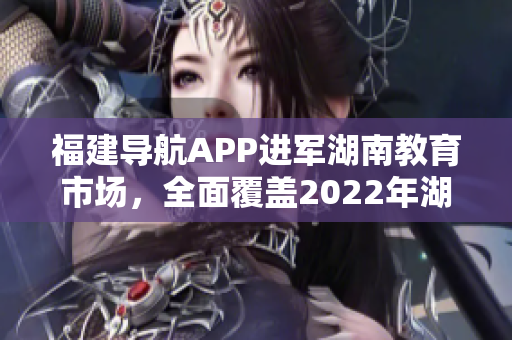 福建導(dǎo)航APP進(jìn)軍湖南教育市場，全面覆蓋2022年湖南教育網(wǎng)，提供定制化服務(wù)