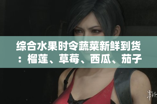 綜合水果時令蔬菜新鮮到貨：榴蓮、草莓、西瓜、茄子、黃瓜應季上市