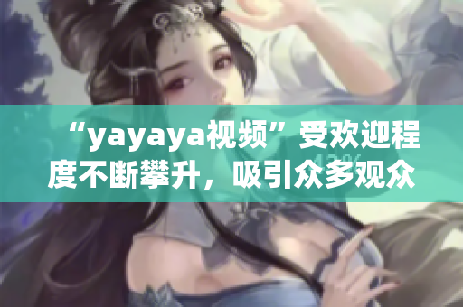 “yayaya視頻”受歡迎程度不斷攀升，吸引眾多觀眾熱議